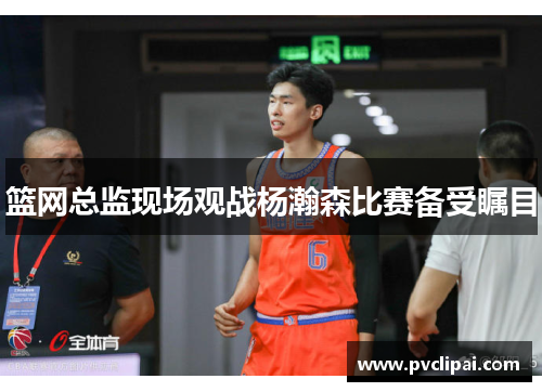 篮网总监现场观战杨瀚森比赛备受瞩目