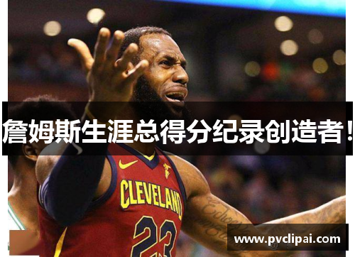 詹姆斯生涯总得分纪录创造者！